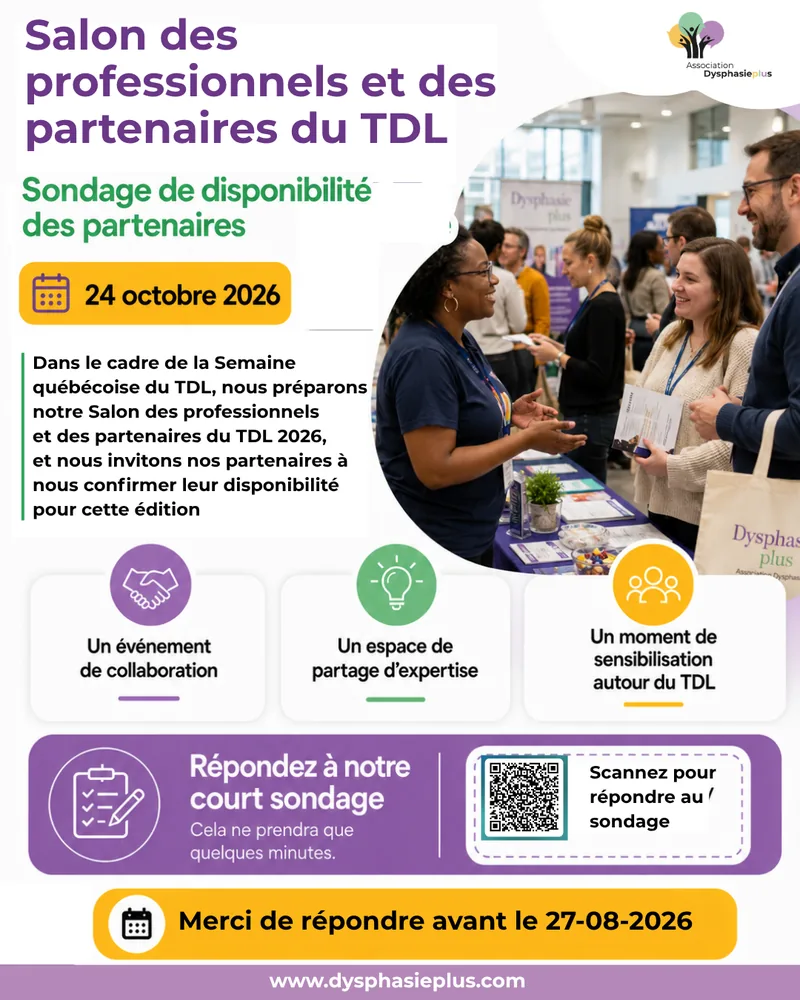 Affiche du Salon des professionnels et des partenaires du TDL 2026 de l’Association Dysphasieplus : sondage de disponibilité des partenaires, le 24 octobre 2026. Dans le cadre de la Semaine québécoise du TDL, l’Association prépare son Salon des professionnels et des partenaires du TDL 2026 et invite ses partenaires à confirmer leur disponibilité pour cette édition. Un événement de collaboration, un espace de partage d’expertise, un moment de sensibilisation autour du TDL. Répondez à notre court sondage, cela ne prendra que quelques minutes.